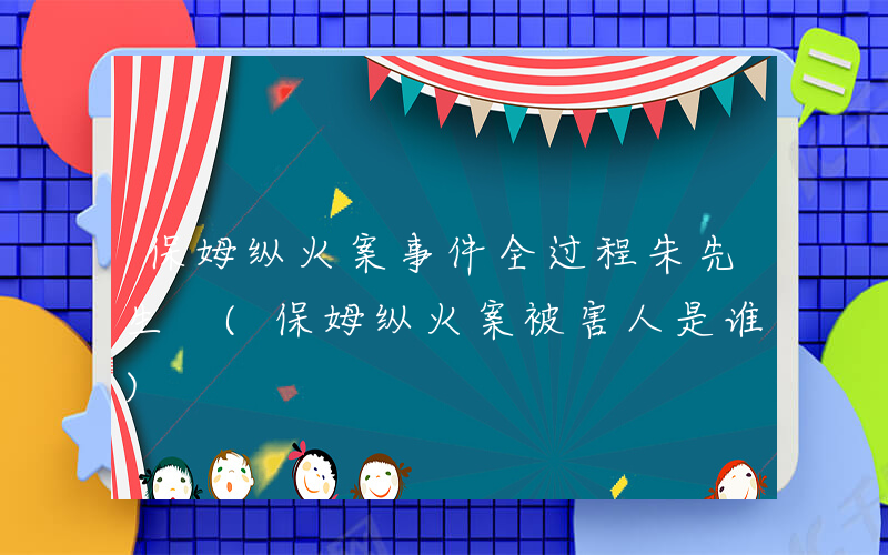 保姆纵火案事件全过程朱先生 (保姆纵火案被害人是谁)